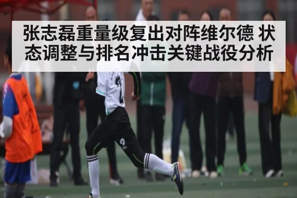 张志磊重量级复出对阵维尔德 状态调整与排名冲击关键战役分析