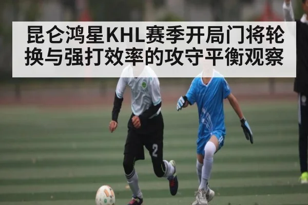 昆仑鸿星KHL赛季开局门将轮换与强打效率的攻守平衡观察